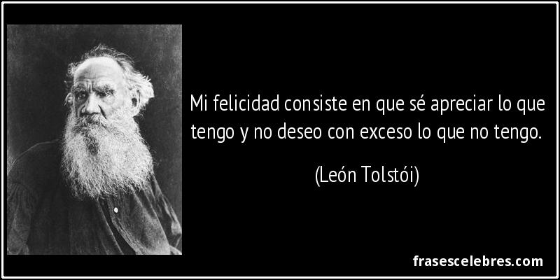 Mi felicidad consiste en que sé apreciar lo que tengo y no deseo con exceso lo que no tengo. (León Tolstói)