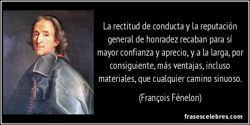 La rectitud de conducta y la reputación general de honradez recaban para sí mayor confianza y aprecio, y a la larga, por consiguiente, más ventajas, incluso materiales, que cualquier camino sinuoso. (François Fénelon)