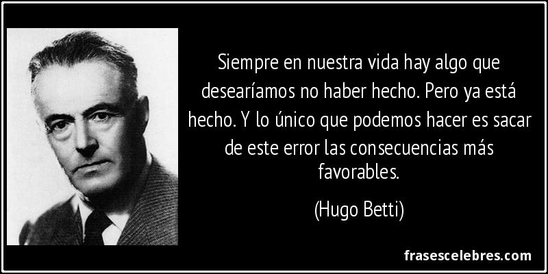 Siempre en nuestra vida hay algo que desearíamos no haber hecho. Pero ya está hecho. Y lo único que podemos hacer es sacar de este error las consecuencias más favorables. (Hugo Betti)