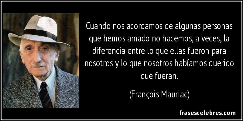 Cuando nos acordamos de algunas personas que hemos amado no hacemos, a veces, la diferencia entre lo que ellas fueron para nosotros y lo que nosotros habíamos querido que fueran. (François Mauriac)