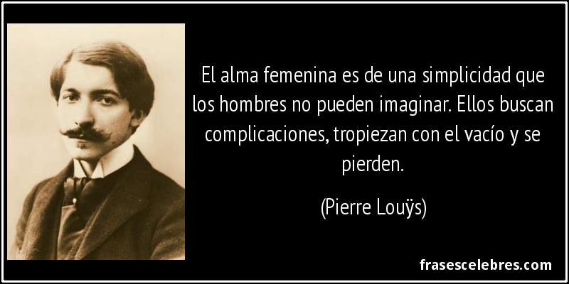 El alma femenina es de una simplicidad que los hombres no pueden imaginar. Ellos buscan complicaciones, tropiezan con el vacío y se pierden. (Pierre Louÿs)