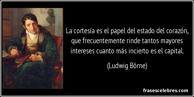 La cortesía es el papel del estado del corazón, que frecuentemente rinde tantos mayores intereses cuanto más incierto es el capital. (Ludwig Börne)