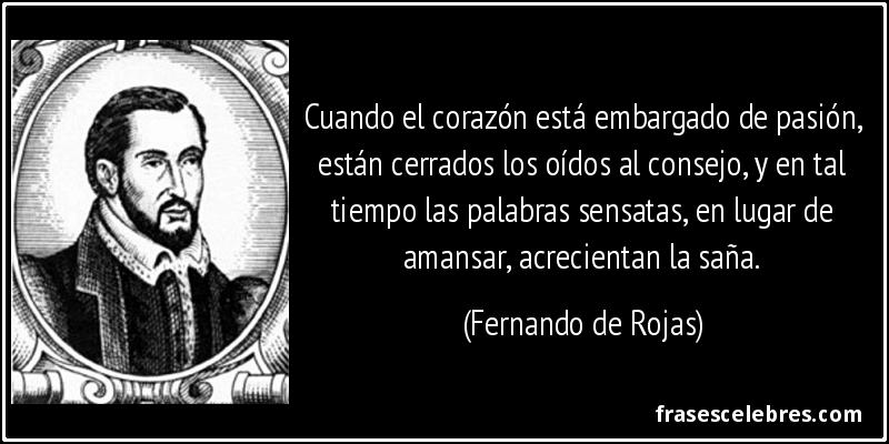 Cuando el corazón está embargado de pasión, están cerrados los oídos al consejo, y en tal tiempo las palabras sensatas, en lugar de amansar, acrecientan la saña. (Fernando de Rojas)