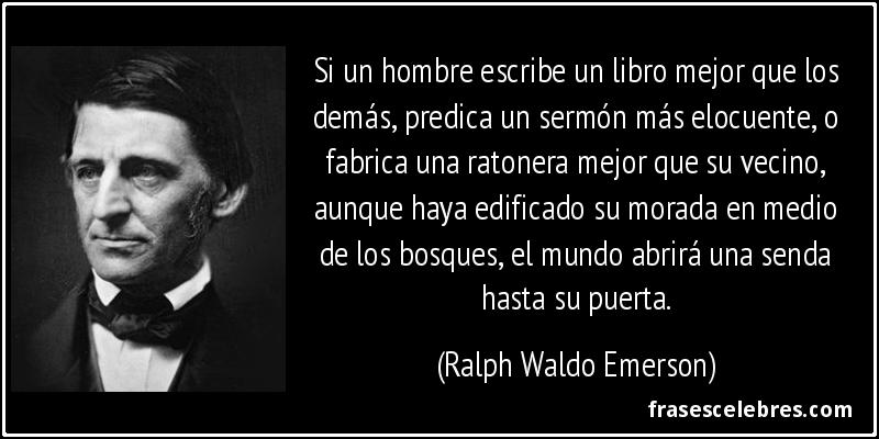 Si un hombre escribe un libro mejor que los demás, predica un sermón más elocuente, o fabrica una ratonera mejor que su vecino, aunque haya edificado su morada en medio de los bosques, el mundo abrirá una senda hasta su puerta. (Ralph Waldo Emerson)