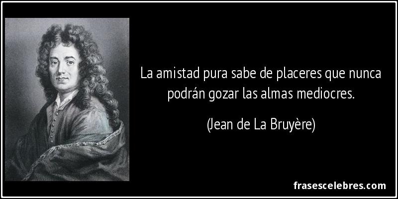 La amistad pura sabe de placeres que nunca podrán gozar las almas mediocres. (Jean de La Bruyère)