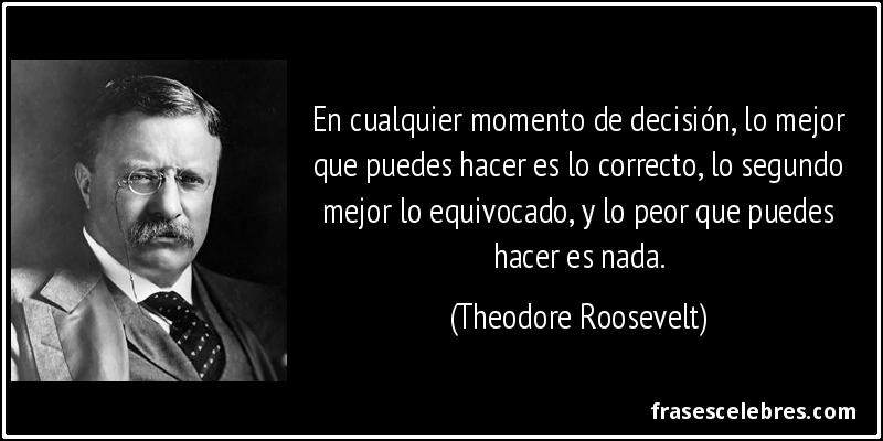 En cualquier momento de decisión, lo mejor que puedes hacer es lo correcto, lo segundo mejor lo equivocado, y lo peor que puedes hacer es nada. (Theodore Roosevelt)